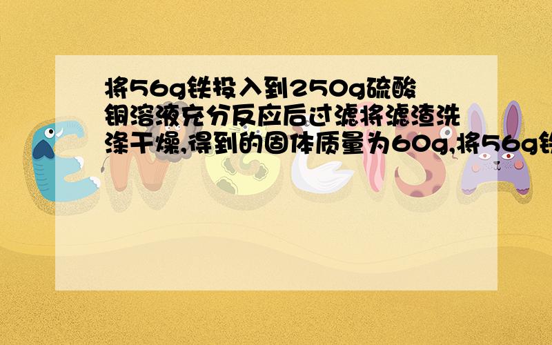 将56g铁投入到250g硫酸铜溶液充分反应后过滤将滤渣洗涤干燥,得到的固体质量为60g,将56g铁投入到250g硫酸铜溶液充分反应后过滤将滤渣洗涤干燥,得到的固体质量为60g,求硫酸铜溶液中溶质的质