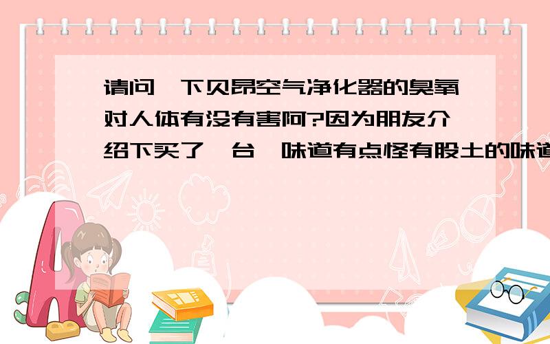 请问一下贝昂空气净化器的臭氧对人体有没有害阿?因为朋友介绍下买了一台,味道有点怪有股土的味道,臭氧不是应是鱼腥草的味道吗?清香型的吗?