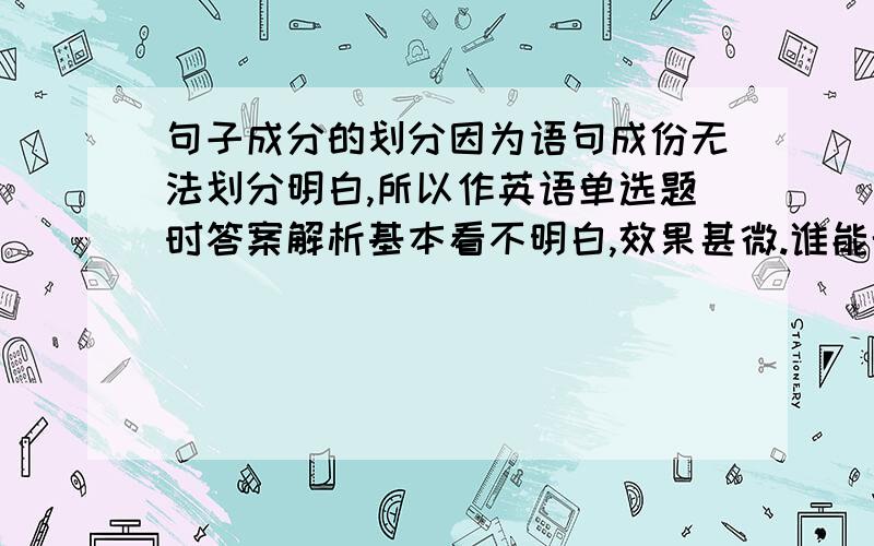 句子成分的划分因为语句成份无法划分明白,所以作英语单选题时答案解析基本看不明白,效果甚微.谁能帮帮我让我彻底明白学会划分句子啊.