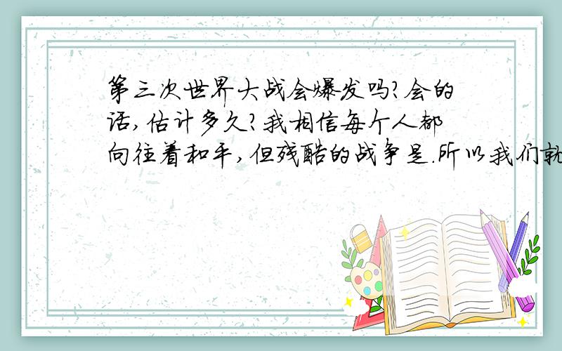 第三次世界大战会爆发吗?会的话,估计多久?我相信每个人都向往着和平,但残酷的战争是.所以我们就要珍惜每一天!