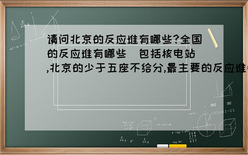 请问北京的反应堆有哪些?全国的反应堆有哪些（包括核电站）,北京的少于五座不给分,最主要的反应堆都答不全的就不要把答案写出来了,也可以把答案发我邮箱：bizikaboy@sina.cn