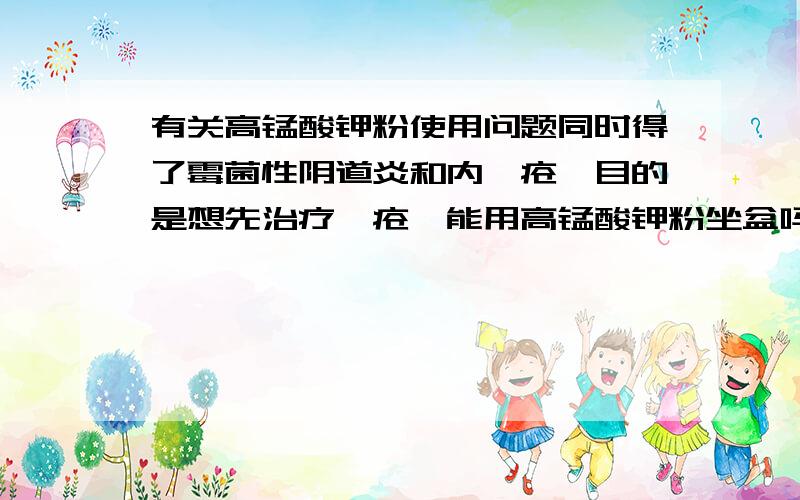 有关高锰酸钾粉使用问题同时得了霉菌性阴道炎和内痔疮,目的是想先治疗痔疮,能用高锰酸钾粉坐盆吗?因为有人说高锰酸钾粉不能用于霉菌性阴道炎,不然会加剧病情,但痔疮又同时出现,医生