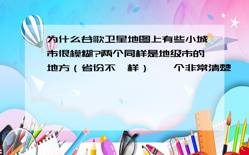 为什么谷歌卫星地图上有些小城市很模糊?两个同样是地级市的地方（省份不一样）,一个非常清楚,一个非常模糊.为什么会有这么大的差别?谷歌对每个地方的清晰度要求的标准是什么?或许有