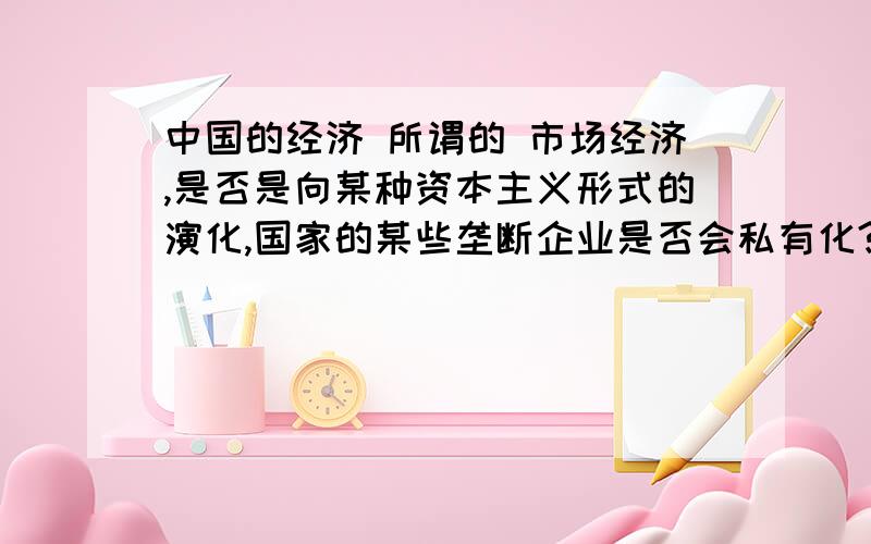 中国的经济 所谓的 市场经济,是否是向某种资本主义形式的演化,国家的某些垄断企业是否会私有化?