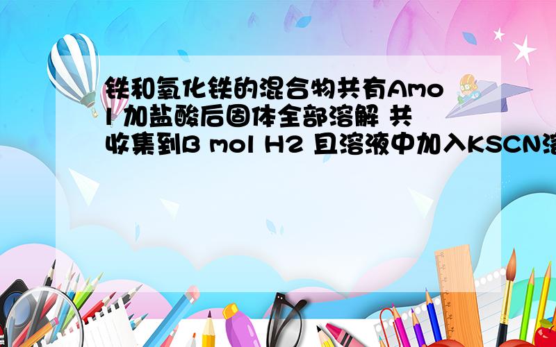 铁和氧化铁的混合物共有Amol 加盐酸后固体全部溶解 共收集到B mol H2 且溶液中加入KSCN溶液不显红色 则原混合物中 铁的物质的量是多少~