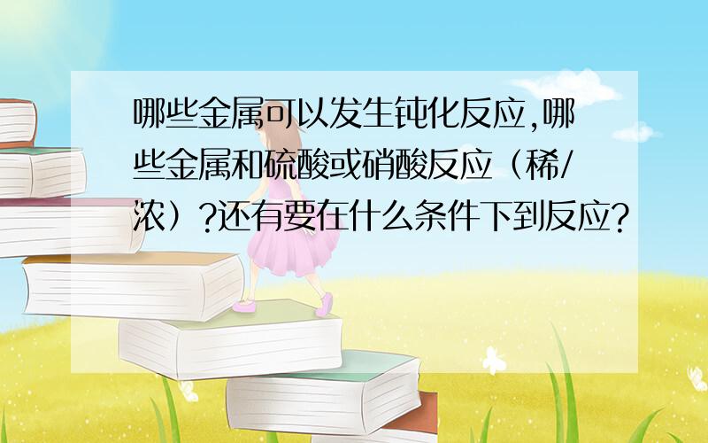 哪些金属可以发生钝化反应,哪些金属和硫酸或硝酸反应（稀/浓）?还有要在什么条件下到反应?