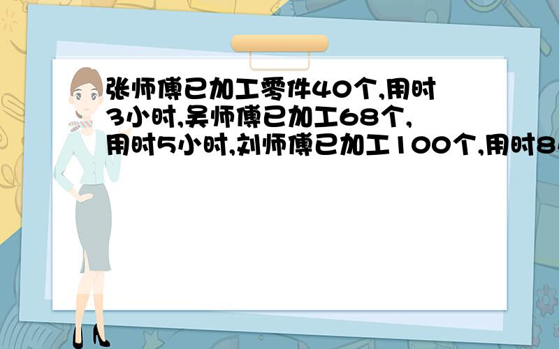 张师傅已加工零件40个,用时3小时,吴师傅已加工68个,用时5小时,刘师傅已加工100个,用时8小时,谁的工效率最高?请写出算式.