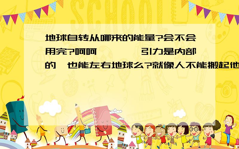 地球自转从哪来的能量?会不会用完?呵呵````引力是内部的,也能左右地球么?就像人不能搬起他自己一样.主要问题是：地球自转的能量是从来来的呢?或者说,谁给予的呢?