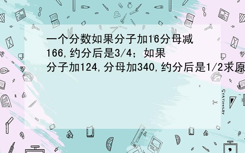 一个分数如果分子加16分母减166,约分后是3/4；如果分子加124,分母加340,约分后是1/2求原来这个分数.快