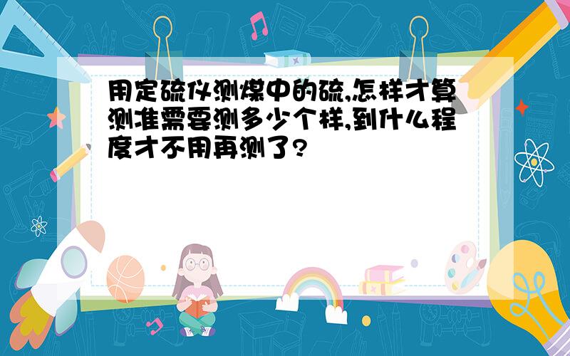 用定硫仪测煤中的硫,怎样才算测准需要测多少个样,到什么程度才不用再测了?