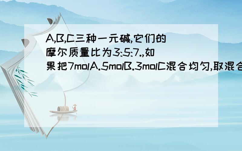 A,B,C三种一元碱,它们的摩尔质量比为3:5:7.,如果把7molA.5molB.3molC混合均匀,取混合碱5.36克,含碱的物质的量为0.15mol,试求A.B.C的摩尔质量各是多少（求计算并且 并且重点解说一下 “含碱的物质的