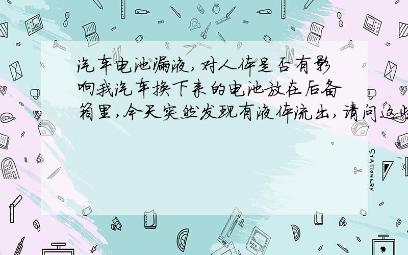 汽车电池漏液,对人体是否有影响我汽车换下来的电池放在后备箱里,今天突然发现有液体流出,请问这些液体是否对人体是否有害呀?