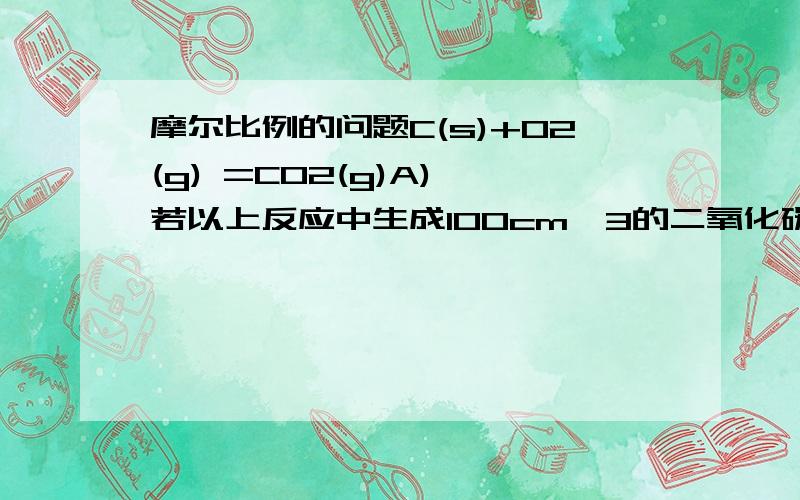 摩尔比例的问题C(s)+O2(g) =CO2(g)A) 若以上反应中生成100cm^3的二氧化碳,那麼要与碳(过量)反应的氧的体积是多少?b)若空气中含有20%氧,计算生成100cm^3二氧化碳所需的空气体积.(所有体积都是在相