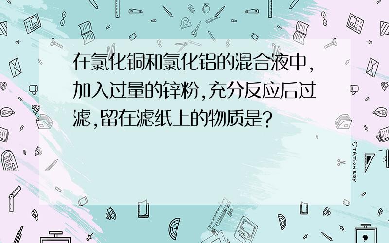 在氯化铜和氯化铝的混合液中,加入过量的锌粉,充分反应后过滤,留在滤纸上的物质是?