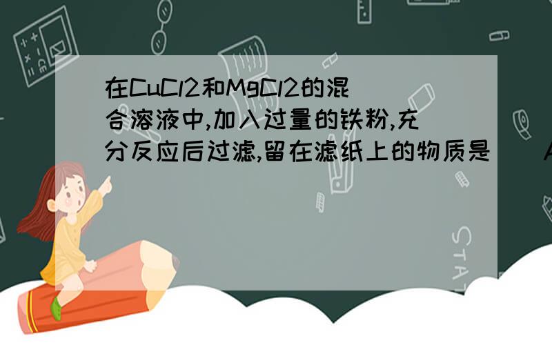 在CuCl2和MgCl2的混合溶液中,加入过量的铁粉,充分反应后过滤,留在滤纸上的物质是（）A.Fe B.Cu C.Fe和Cu D.Cu和Mg