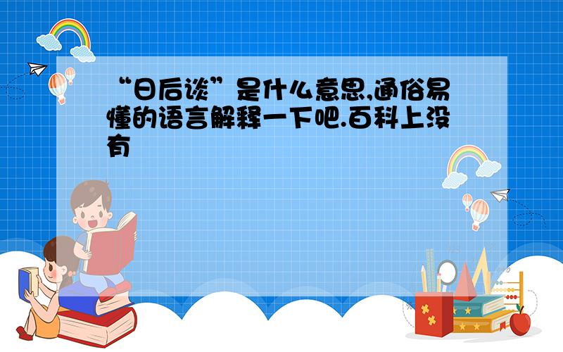 “日后谈”是什么意思,通俗易懂的语言解释一下吧.百科上没有