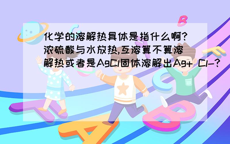 化学的溶解热具体是指什么啊?浓硫酸与水放热,互溶算不算溶解热或者是AgCl固体溶解出Ag+ Cl-?