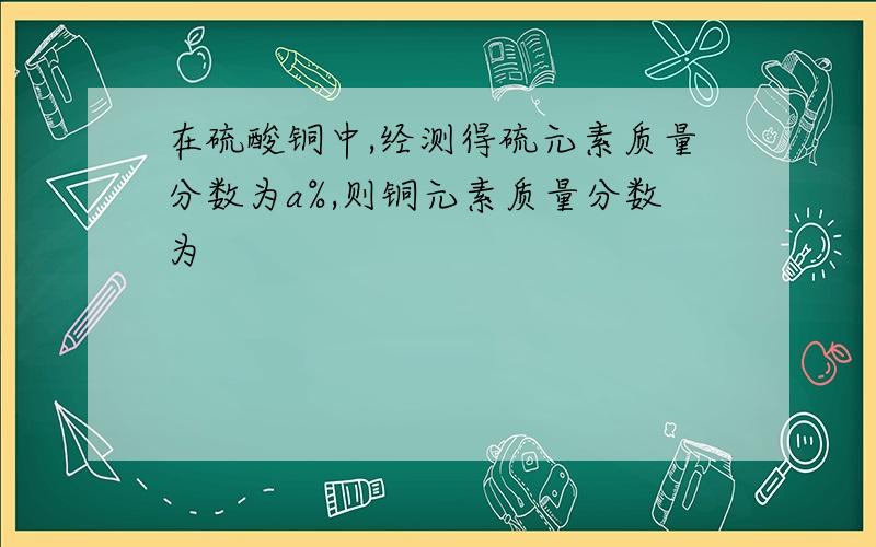 在硫酸铜中,经测得硫元素质量分数为a%,则铜元素质量分数为