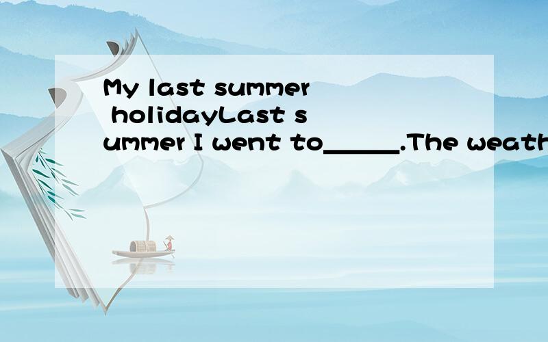 My last summer holidayLast summer I went to＿＿＿.The weather was good∕bad.It was ＿＿＿＿＿＿＿＿.I liked∕didn’t like the food there,It was＿＿＿＿.I did a lot of things in summer.I＿＿＿＿＿＿＿＿＿＿＿＿＿＿＿