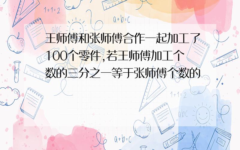 王师傅和张师傅合作一起加工了100个零件,若王师傅加工个数的三分之一等于张师傅个数的