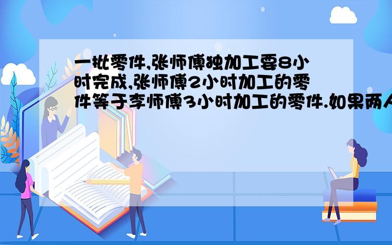 一批零件,张师傅独加工要8小时完成,张师傅2小时加工的零件等于李师傅3小时加工的零件.如果两人……一批零件,张师傅独加工要8小时完成,张师傅2小时加工的零件等于李师傅3小时加工的零