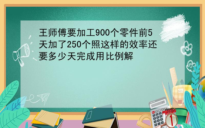 王师傅要加工900个零件前5天加了250个照这样的效率还要多少天完成用比例解