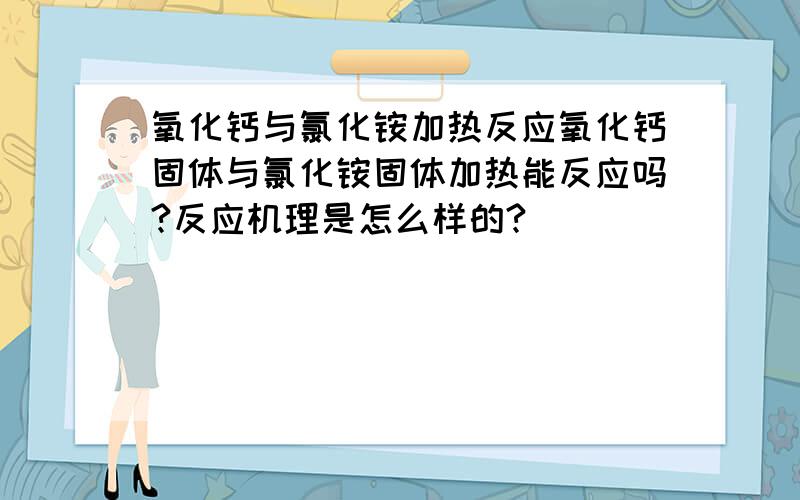 氧化钙与氯化铵加热反应氧化钙固体与氯化铵固体加热能反应吗?反应机理是怎么样的?