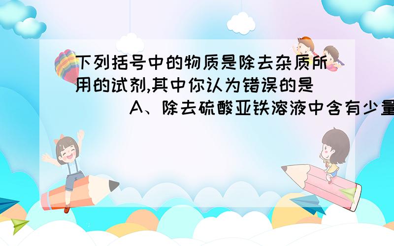 下列括号中的物质是除去杂质所用的试剂,其中你认为错误的是（ ） A、除去硫酸亚铁溶液中含有少量的硫酸铜下列括号中的物质是除去杂质所用的试剂,其中你认为错误的是（ ） A、除去硫