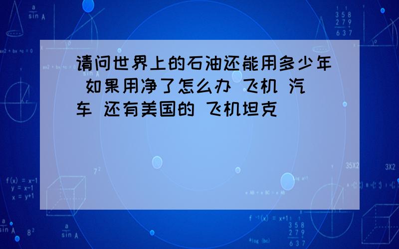 请问世界上的石油还能用多少年 如果用净了怎么办 飞机 汽车 还有美国的 飞机坦克