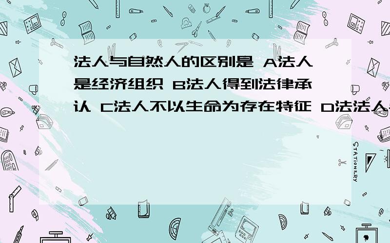 法人与自然人的区别是 A法人是经济组织 B法人得到法律承认 C法人不以生命为存在特征 D法法人与自然人的区别是 A法人是经济组织 B法人得到法律承认 C法人不以生命为存在特征 D法人具有民