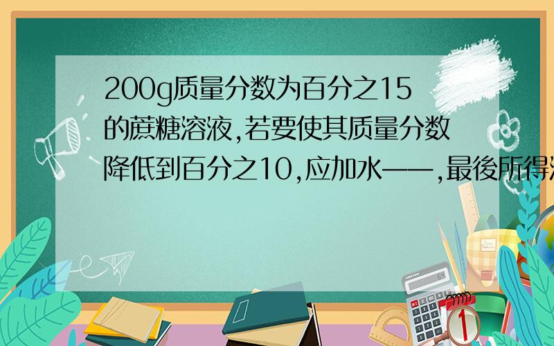 200g质量分数为百分之15的蔗糖溶液,若要使其质量分数降低到百分之10,应加水——,最後所得溶液中溶质质量若要使其质量分数增加到百分之30,应去掉 水或加入 蔗糖（写出计算过程）