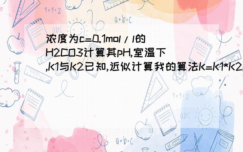 浓度为c=0.1mol/l的H2CO3计算其pH,室温下,K1与K2已知,近似计算我的算法K=K1*K2pH=p√(cK)请问这么做问题出在哪里