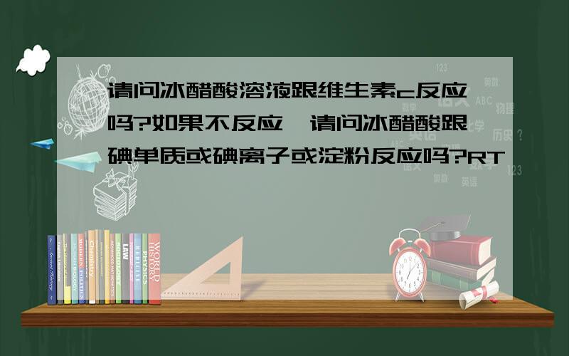 请问冰醋酸溶液跟维生素c反应吗?如果不反应,请问冰醋酸跟碘单质或碘离子或淀粉反应吗?RT