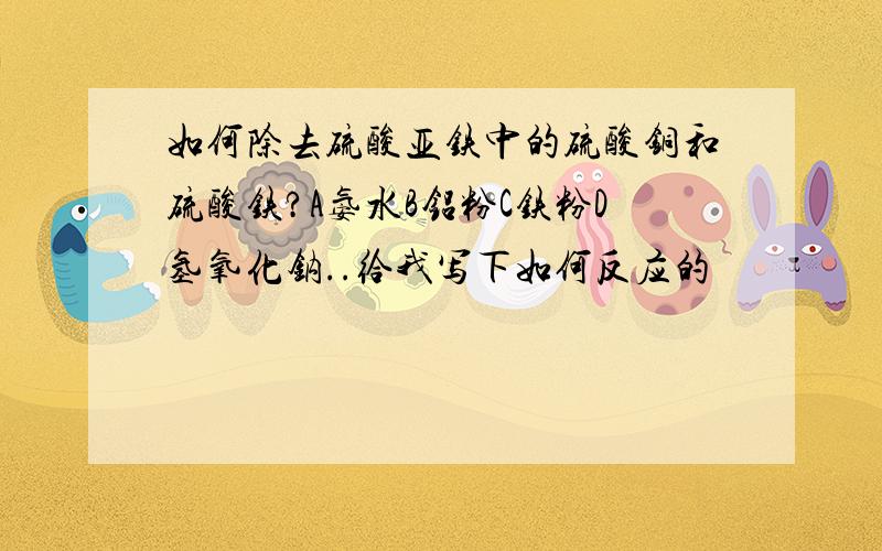 如何除去硫酸亚铁中的硫酸铜和硫酸铁?A氨水B铝粉C铁粉D氢氧化钠..给我写下如何反应的