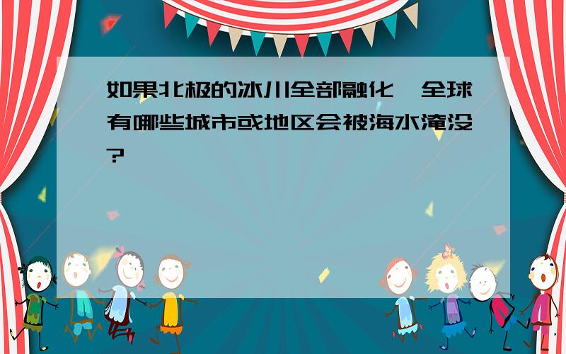 如果北极的冰川全部融化,全球有哪些城市或地区会被海水淹没?