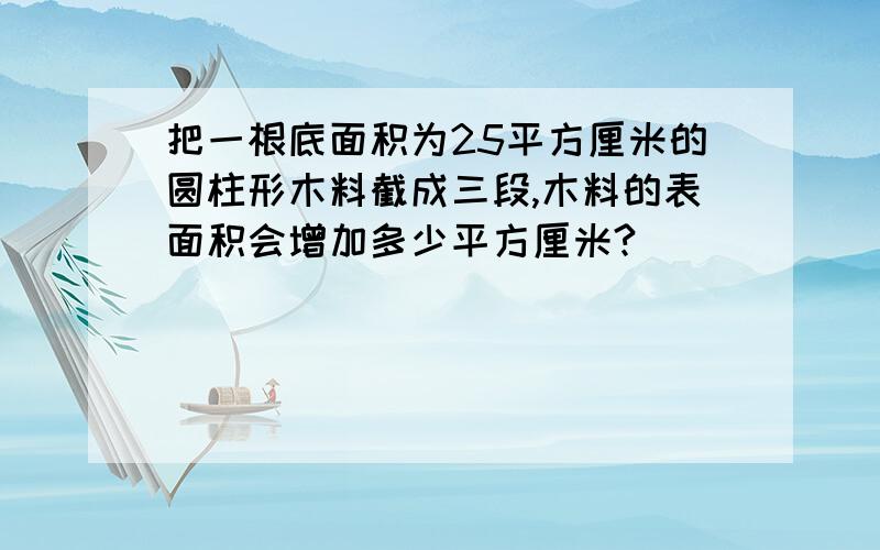 把一根底面积为25平方厘米的圆柱形木料截成三段,木料的表面积会增加多少平方厘米?