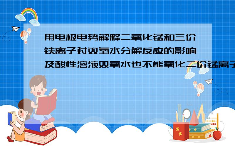 用电极电势解释二氧化锰和三价铁离子对双氧水分解反应的影响及酸性溶液双氧水也不能氧化二价锰离子生成高锰酸根的原因