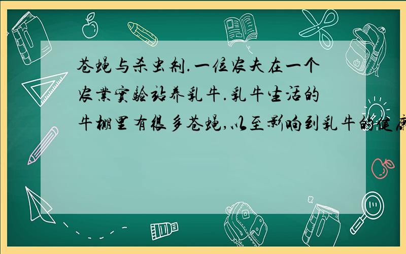 苍蝇与杀虫剂.一位农夫在一个农业实验站养乳牛.乳牛生活的牛棚里有很多苍蝇,以至影响到乳牛的健康.农夫就在牛棚和牛身上喷洒了杀虫剂A,结果苍蝇几乎死光了.过了一段时间,苍蝇又多起