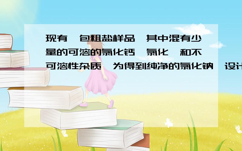 现有一包粗盐样品,其中混有少量的可溶的氯化钙、氯化镁和不可溶性杂质,为得到纯净的氯化钠,设计以下 实验方案：1、将粗盐样品溶于水2、加入稍过量的碳酸钠溶液(MgCL2+2NaOH===Mg(OH)2 下箭