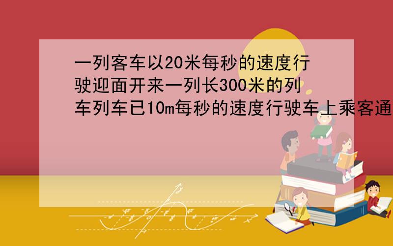 一列客车以20米每秒的速度行驶迎面开来一列长300米的列车列车已10m每秒的速度行驶车上乘客通过窗口看到列车从他眼前经过的时间是多少