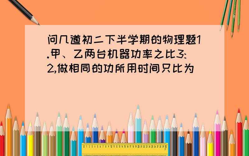 问几道初二下半学期的物理题1.甲、乙两台机器功率之比3:2,做相同的功所用时间只比为______,在相同时间内完成的功之比是________.2.将一重300牛的物体,用120牛的水平拉力在10秒内沿水平面匀速