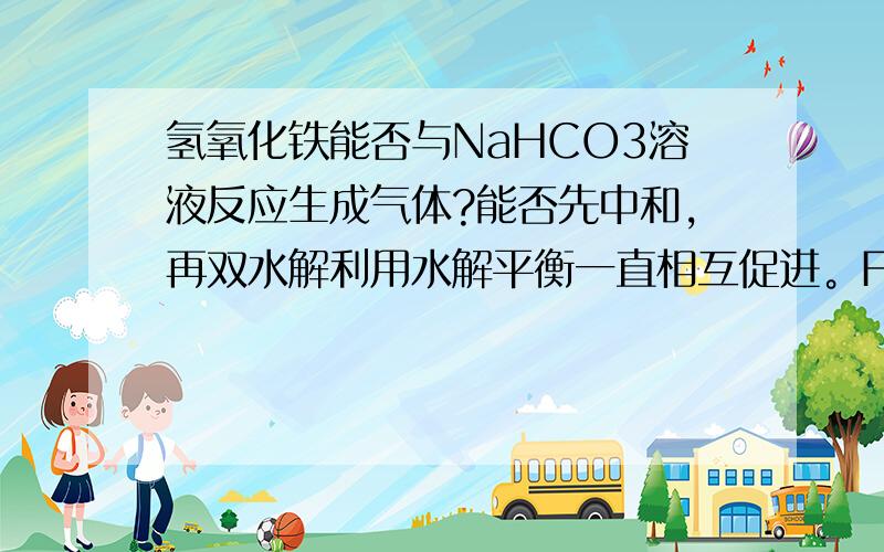 氢氧化铁能否与NaHCO3溶液反应生成气体?能否先中和,再双水解利用水解平衡一直相互促进。Fe(OH)3是沉淀，但存在ksp，与hco3微小电离的h+中和，在利用Fe3+与hco3-微小电离的（co3 ）2-，产生强烈