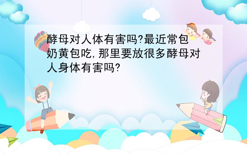 酵母对人体有害吗?最近常包 奶黄包吃,那里要放很多酵母对人身体有害吗?