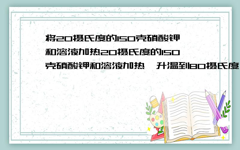 将20摄氏度的150克硝酸钾和溶液加热20摄氏度的150克硝酸钾和溶液加热,升温到80摄氏度,需要加入多少克硝酸钾才能使溶液重新达到饱和（已知20℃和80℃时硝酸钾溶解度分别为31.6g和169g)