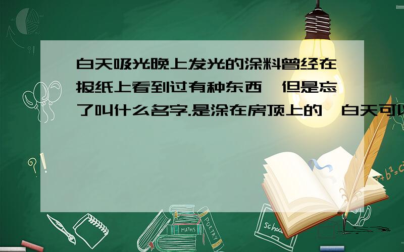 白天吸光晚上发光的涂料曾经在报纸上看到过有种东西,但是忘了叫什么名字.是涂在房顶上的,白天可以吸收太阳光,晚上关灯后天花板就会变得象夜空一样,蓝蓝的亮亮的,看上去还有一点点的