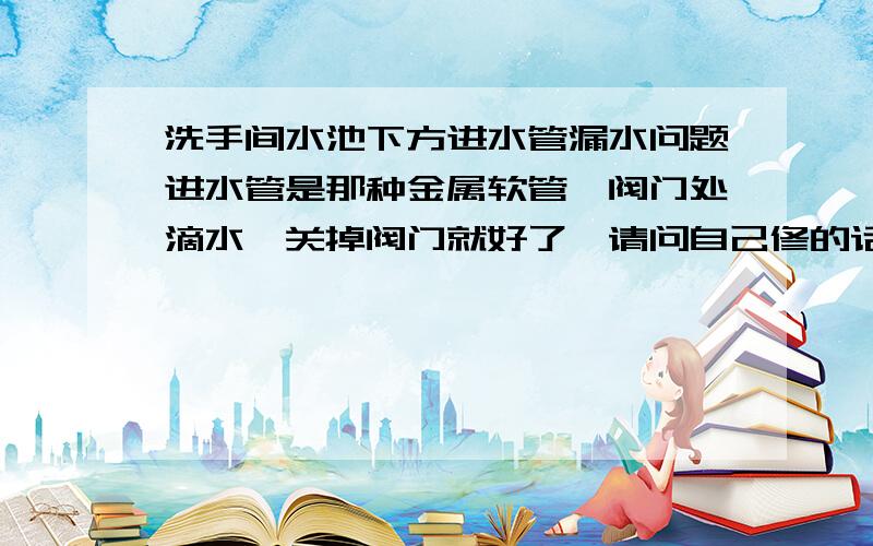 洗手间水池下方进水管漏水问题进水管是那种金属软管,阀门处滴水,关掉阀门就好了,请问自己修的话怎么处理,请人修的话大概多少钱?