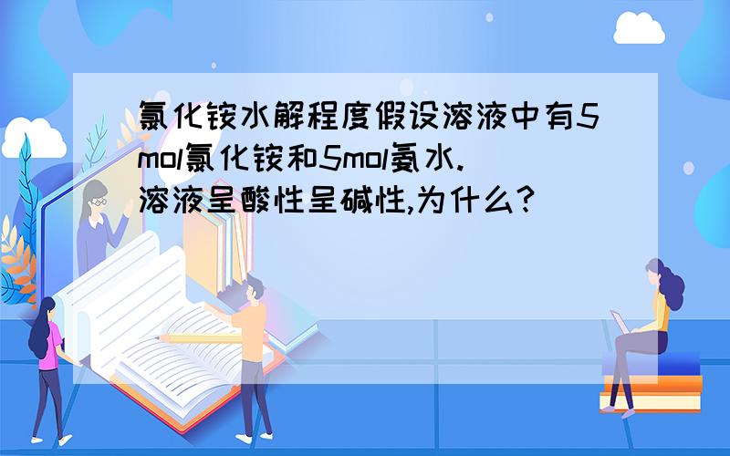 氯化铵水解程度假设溶液中有5mol氯化铵和5mol氨水.溶液呈酸性呈碱性,为什么?