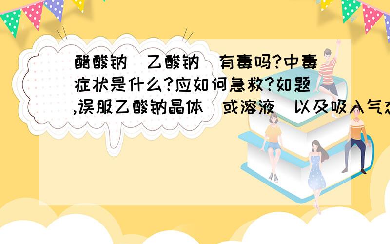 醋酸钠（乙酸钠）有毒吗?中毒症状是什么?应如何急救?如题,误服乙酸钠晶体（或溶液）以及吸入气态乙酸钠（或水溶液蒸汽）会产生危害吗?如果有毒,中毒症状有哪些?应如何急救?请详细说