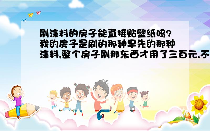 刷涂料的房子能直接贴壁纸吗?我的房子是刷的那种早先的那种涂料,整个房子刷那东西才用了三百元,不是墙漆,请问是不是不能直接贴壁纸,是不是要把那层粉刮掉?