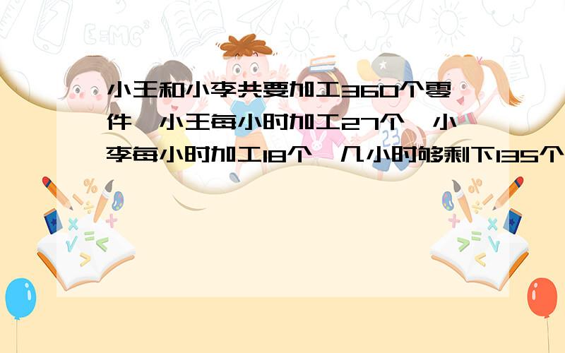 小王和小李共要加工360个零件,小王每小时加工27个,小李每小时加工18个,几小时够剩下135个零件未加工?